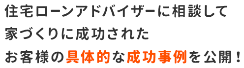 住宅ローンアドバイザーに相談して家づくりに成功されたお客様の具体的な成功事例を公開！