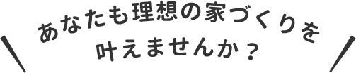 あなたも理想の家づくりを叶えませんか？