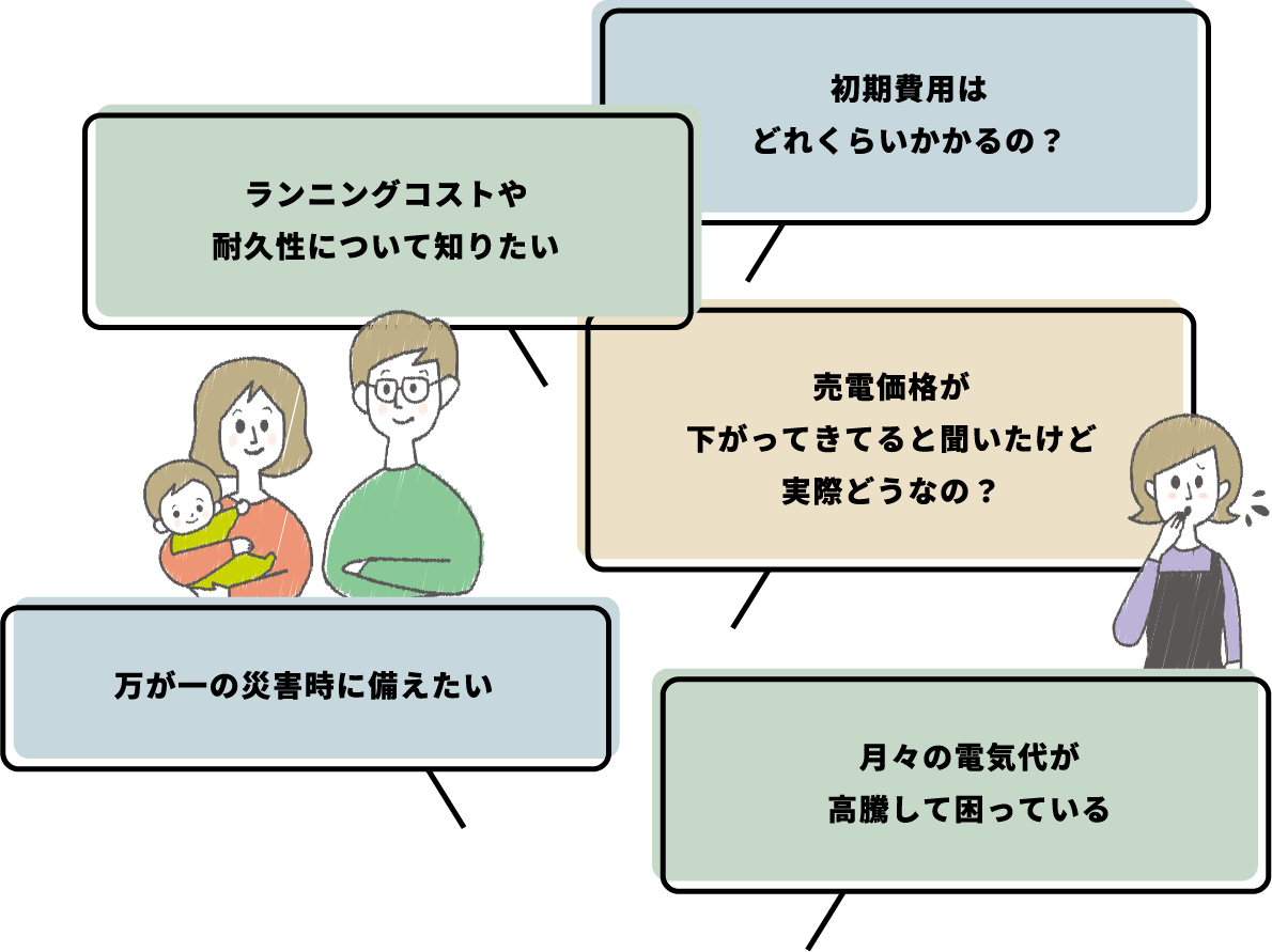 初期費用はどのくらいかかるの?ランニングコストや耐久性について知りたい。売電価格が下がってきてると聞いたけど実際どうなの?万が一の災害時に備えたい。月々の電気代が高騰して困っている、などのお悩みはありませんか?